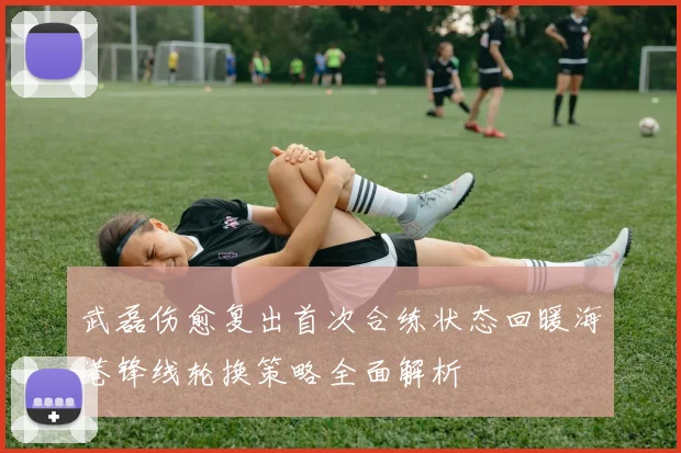 武磊伤愈复出首次合练状态回暖海港锋线轮换策略全面解析