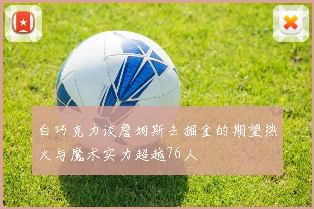 白巧克力谈詹姆斯去掘金的期望热火与魔术实力超越76人