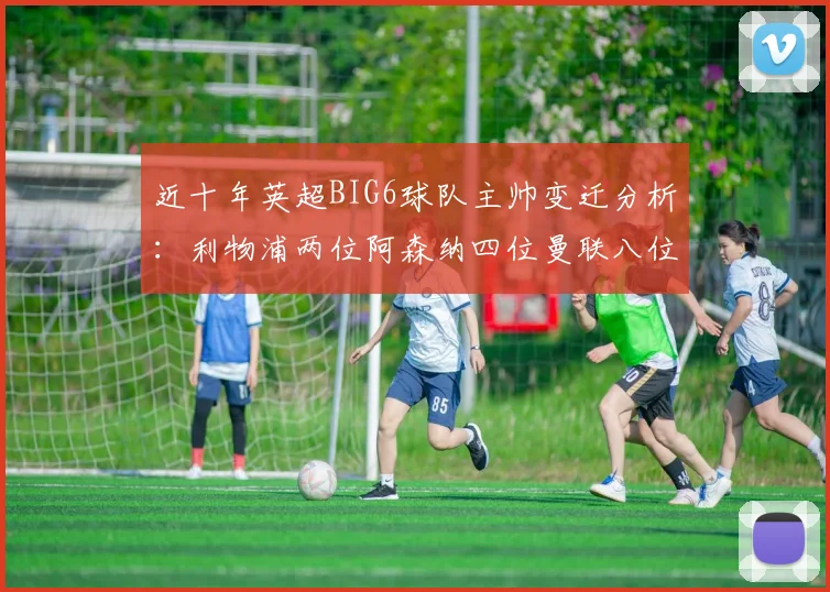 近十年英超BIG6球队主帅变迁分析：利物浦两位阿森纳四位曼联八位切尔西热刺十位