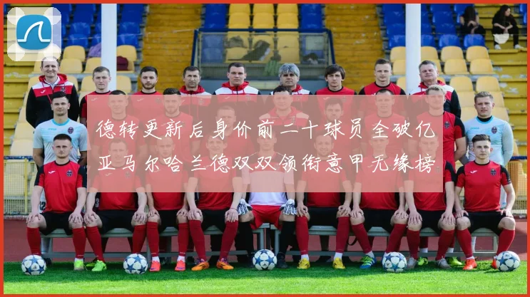 德转更新后身价前二十球员全破亿亚马尔哈兰德双双领衔意甲无缘榜单