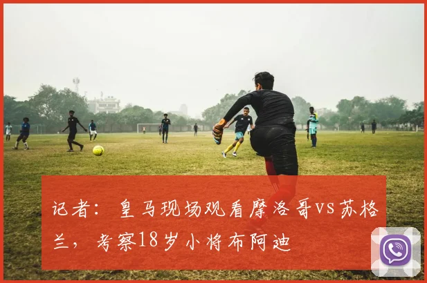 记者：皇马现场观看摩洛哥vs苏格兰，考察18岁小将布阿迪