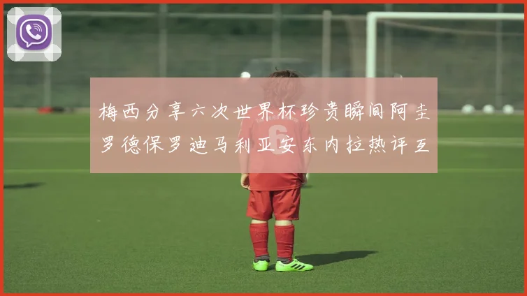 梅西分享六次世界杯珍贵瞬间阿圭罗德保罗迪马利亚安东内拉热评互动