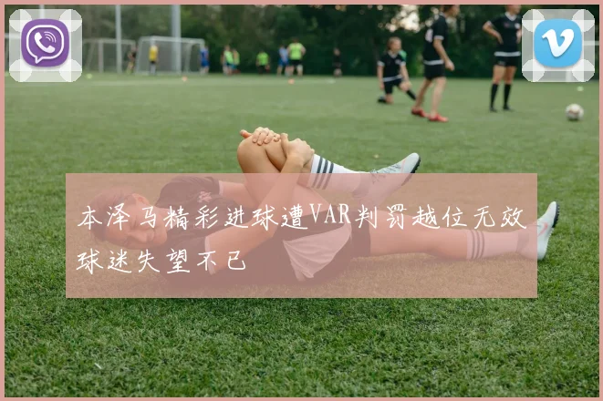 本泽马精彩进球遭VAR判罚越位无效球迷失望不已