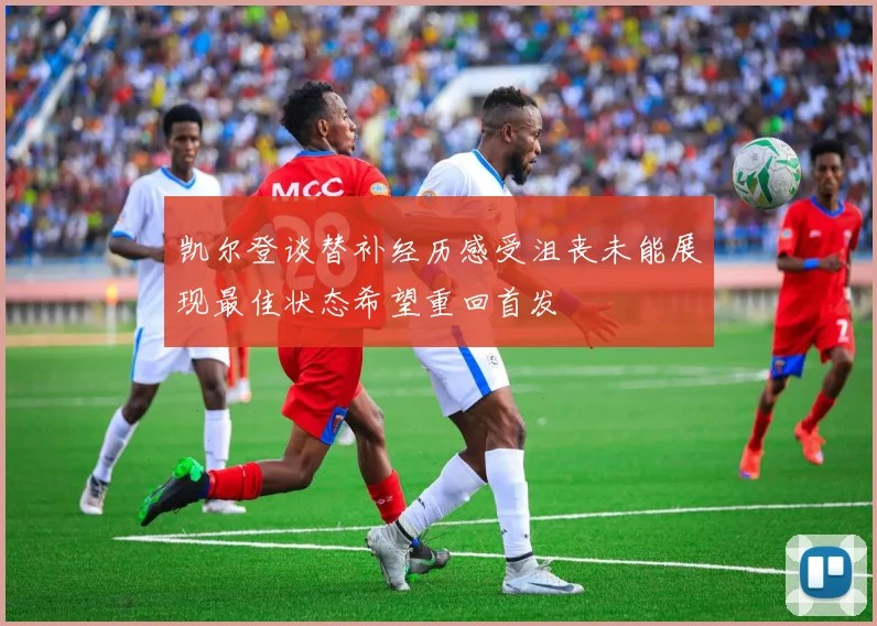 凯尔登谈替补经历感受沮丧未能展现最佳状态希望重回首发