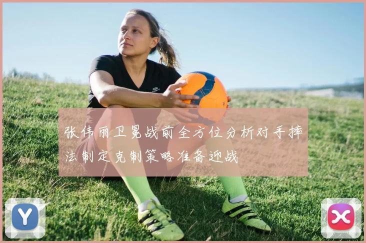 张伟丽卫冕战前全方位分析对手摔法制定克制策略准备迎战