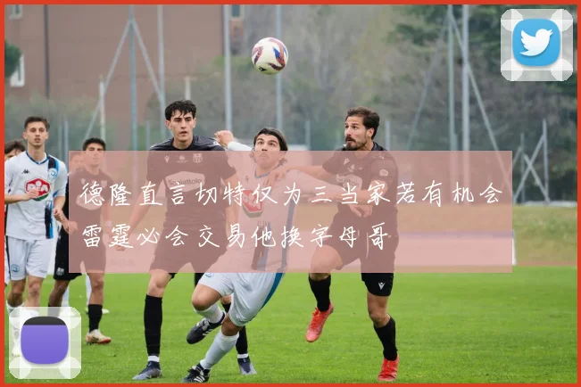 德隆直言切特仅为三当家若有机会雷霆必会交易他换字母哥