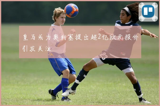 皇马或为奥利塞提出超2亿欧元报价引发关注