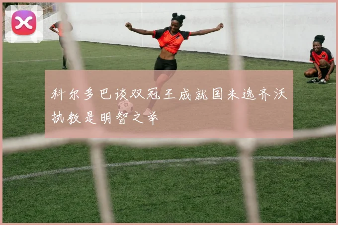 科尔多巴谈双冠王成就国米选齐沃执教是明智之举