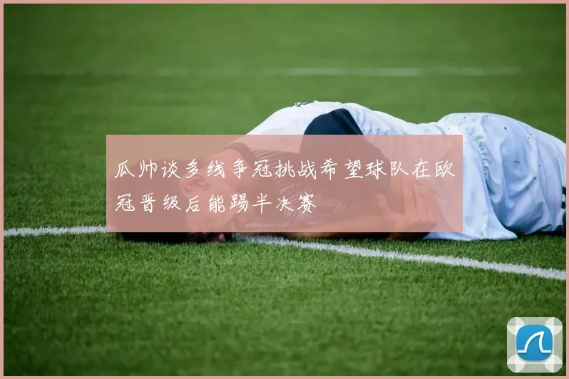 瓜帅谈多线争冠挑战希望球队在欧冠晋级后能踢半决赛