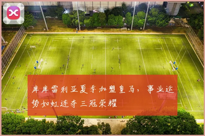 库库雷利亚夏季加盟皇马，事业运势如虹连夺三冠荣耀