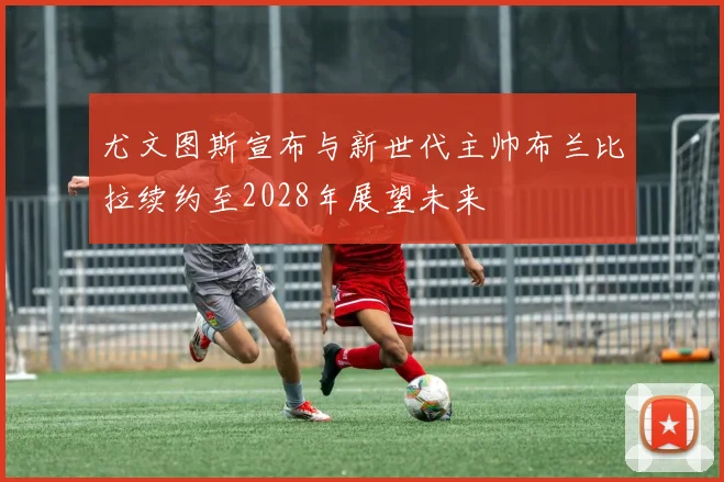 尤文图斯宣布与新世代主帅布兰比拉续约至2028年展望未来