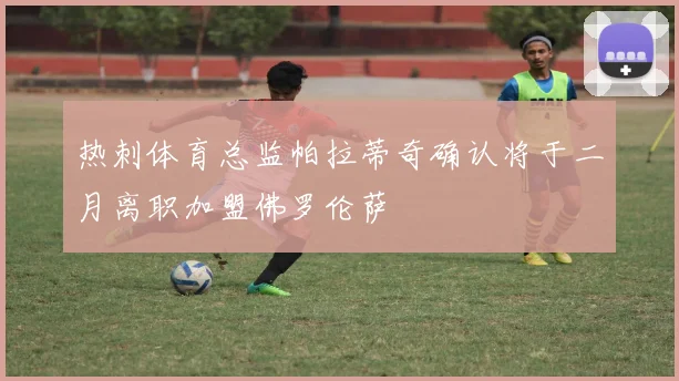 热刺体育总监帕拉蒂奇确认将于二月离职加盟佛罗伦萨