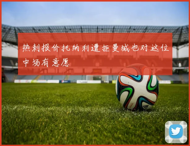 热刺报价托纳利遭拒曼城也对这位中场有意愿