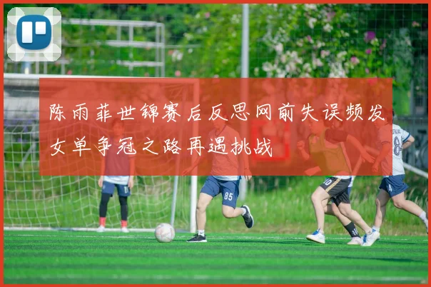 陈雨菲世锦赛后反思网前失误频发女单争冠之路再遇挑战