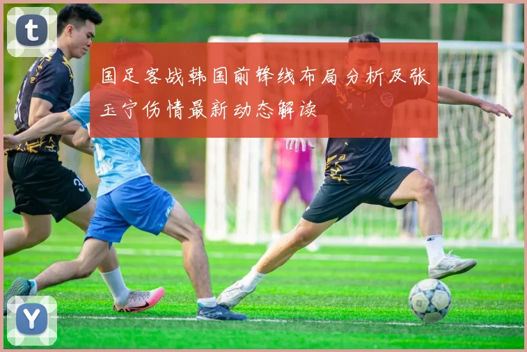 国足客战韩国前锋线布局分析及张玉宁伤情最新动态解读
