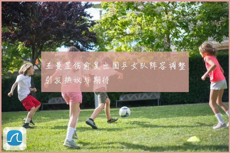 王曼昱伤愈复出国乒女队阵容调整引发热议与期待