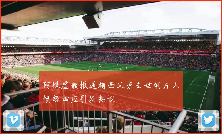 阿媒虚假报道梅西父亲去世制片人愤怒回应引发热议