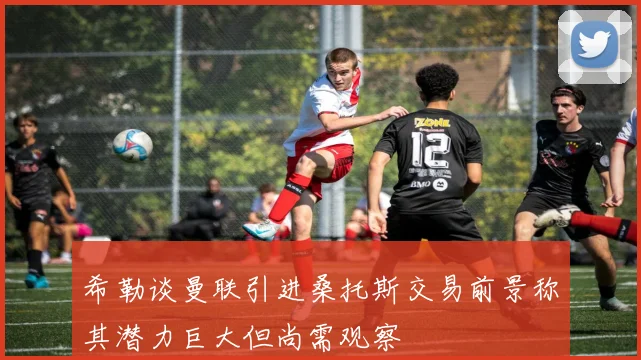 希勒谈曼联引进桑托斯交易前景称其潜力巨大但尚需观察