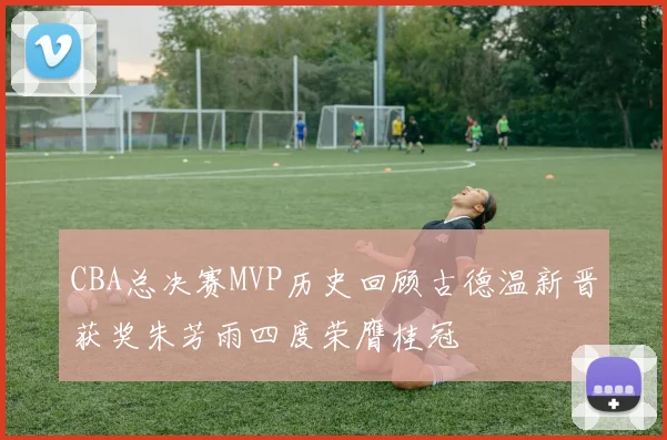 CBA总决赛MVP历史回顾古德温新晋获奖朱芳雨四度荣膺桂冠