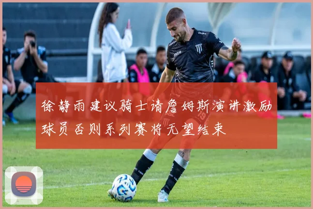 徐静雨建议骑士请詹姆斯演讲激励球员否则系列赛将无望结束