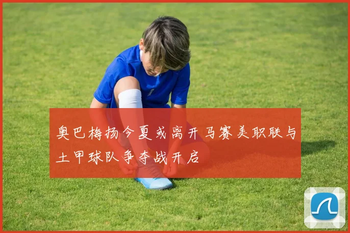 奥巴梅扬今夏或离开马赛美职联与土甲球队争夺战开启