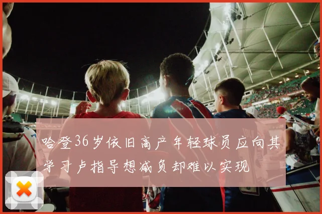 哈登36岁依旧高产年轻球员应向其学习卢指导想减负却难以实现