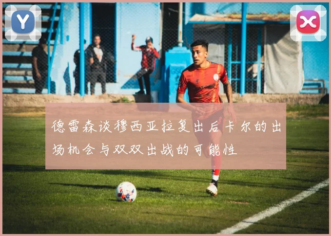德雷森谈穆西亚拉复出后卡尔的出场机会与双双出战的可能性