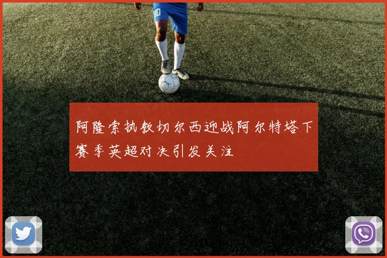 阿隆索执教切尔西迎战阿尔特塔下赛季英超对决引发关注